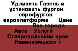 Удлинить Газель и установить фургон, еврофургон ( европлатформа ) › Цена ­ 30 000 - Все города Авто » Услуги   . Ставропольский край,Невинномысск г.